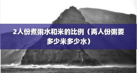 2人份煮粥水和米的比例（两人份粥要多少米多少水）