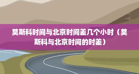 莫斯科时间与北京时间差几个小时（莫斯科与北京时间的时差）