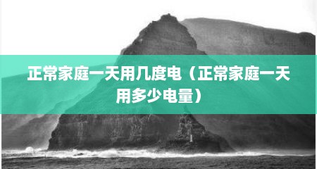 正常家庭一天用几度电（正常家庭一天用多少电量）
