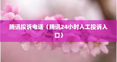 腾讯投诉电话（腾讯24小时人工投诉入口）