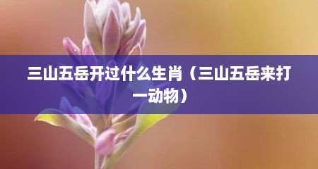 三山五岳开过什么生肖（三山五岳来打一动物）