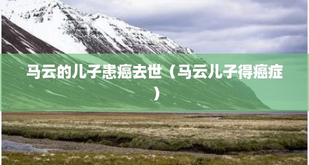 马云的儿子患癌去世（马云儿子得癌症）