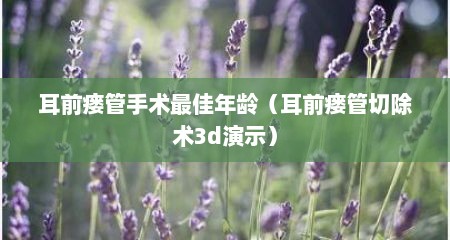 耳前瘘管手术最佳年龄（耳前瘘管切除术3d演示）