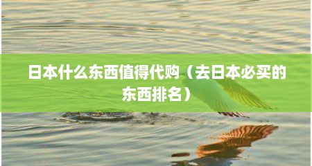 日本什么东西值得代购（去日本必买的东西排名）