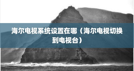 海尔电视系统设置在哪（海尔电视切换到电视台）