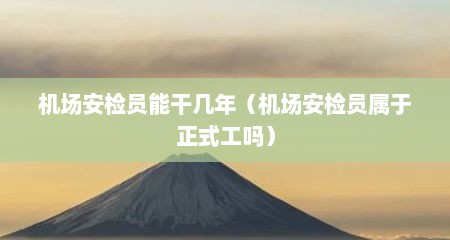 机场安检员能干几年（机场安检员属于正式工吗）
