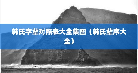 韩氏字辈对照表大全集图（韩氏辈序大全）