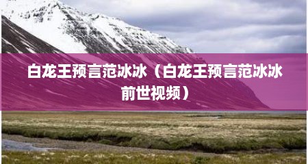 白龙王预言范冰冰（白龙王预言范冰冰前世视频）