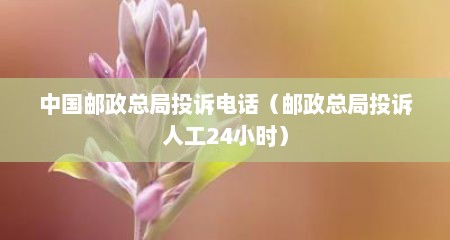 中国邮政总局投诉电话（邮政总局投诉人工24小时）