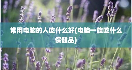 常用电脑的人吃什么好(电脑一族吃什么保健品)