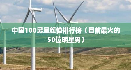 中国100男星颜值排行榜（目前最火的50位明星男）