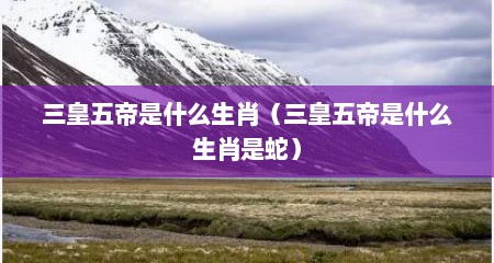 三皇五帝是什么生肖（三皇五帝是什么生肖是蛇）