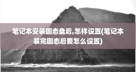 笔记本安装固态盘后,怎样设置(笔记本装完固态后要怎么设置)