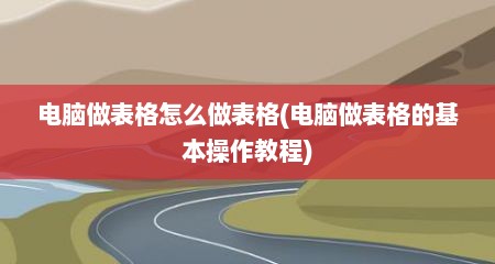 电脑做表格怎么做表格(电脑做表格的基本操作教程)