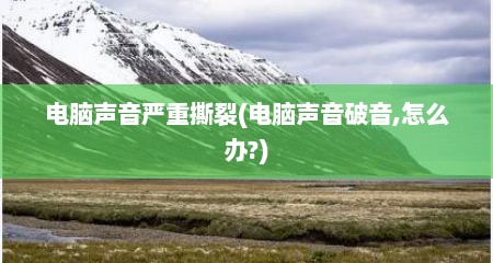 电脑声音严重撕裂(电脑声音破音,怎么办?)