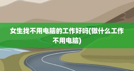女生找不用电脑的工作好吗(做什么工作不用电脑)