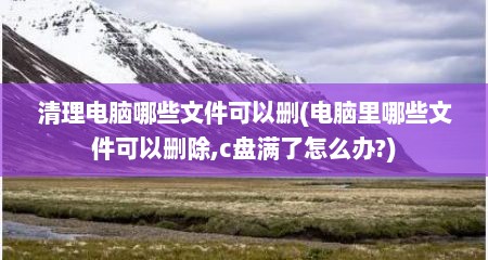 清理电脑哪些文件可以删(电脑里哪些文件可以删除,c盘满了怎么办?)