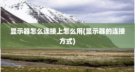 显示器怎么连接上怎么用(显示器的连接方式)