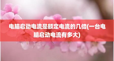 电脑启动电流是额定电流的几倍(一台电脑启动电流有多大)