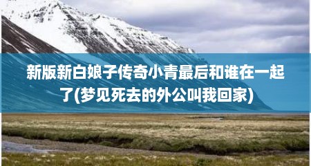 新版新白娘子传奇小青最后和谁在一起了(梦见死去的外公叫我回家)