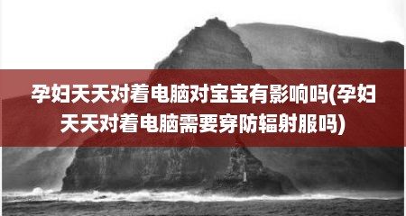 孕妇天天对着电脑对宝宝有影响吗(孕妇天天对着电脑需要穿防辐射服吗)