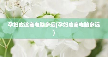 孕妇应该离电脑多远(孕妇应离电脑多远)