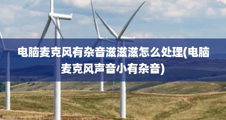 电脑麦克风有杂音滋滋滋怎么处理(电脑麦克风声音小有杂音)