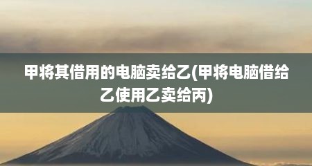 甲将其借用的电脑卖给乙(甲将电脑借给乙使用乙卖给丙)