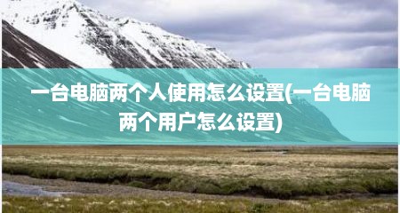 一台电脑两个人使用怎么设置(一台电脑两个用户怎么设置)