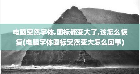 电脑突然字体,图标都变大了,该怎么恢复(电脑字体图标突然变大怎么回事)