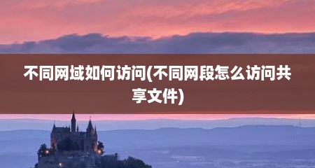 不同网域如何访问(不同网段怎么访问共享文件)