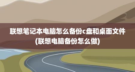 联想笔记本电脑怎么备份c盘和桌面文件(联想电脑备份怎么做)