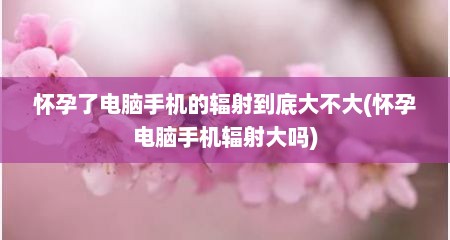 怀孕了电脑手机的辐射到底大不大(怀孕电脑手机辐射大吗)