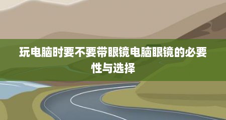 玩电脑时要不要带眼镜电脑眼镜的必要性与选择