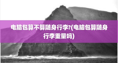 电脑包算不算随身行李?(电脑包算随身行李重量吗)