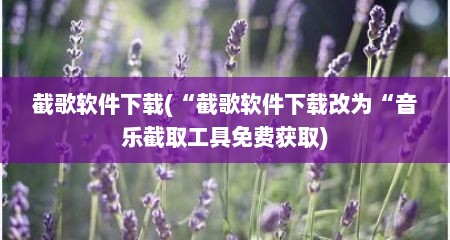 截歌软件下载(“截歌软件下载改为“音乐截取工具免费获取)