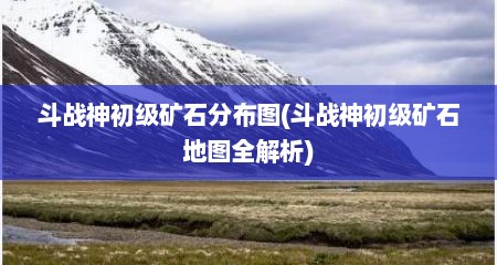 斗战神初级矿石分布图(斗战神初级矿石地图全解析)