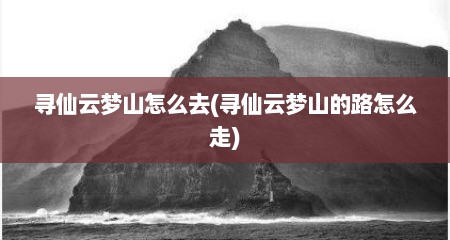 寻仙云梦山怎么去(寻仙云梦山的路怎么走)