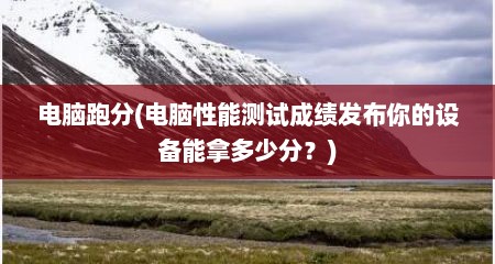 电脑跑分(电脑性能测试成绩发布你的设备能拿多少分？)