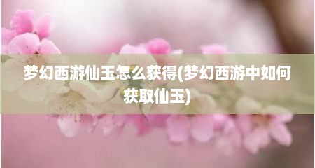 梦幻西游仙玉怎么获得(梦幻西游中如何获取仙玉)