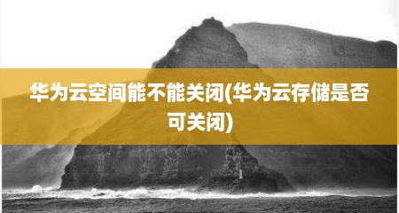 华为云空间能不能关闭(华为云存储是否可关闭)