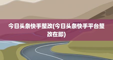 今日头条快手整改(今日头条快手平台整改在即)