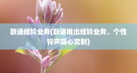 联通炫铃业务(联通推出炫铃业务，个性铃声随心定制)
