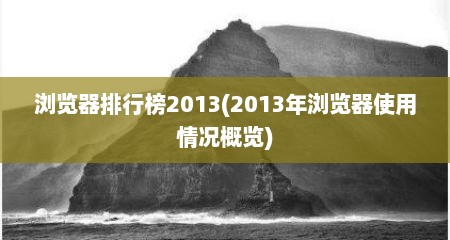 浏览器排行榜2013(2013年浏览器使用情况概览)