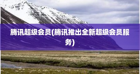 腾讯超级会员(腾讯推出全新超级会员服务)