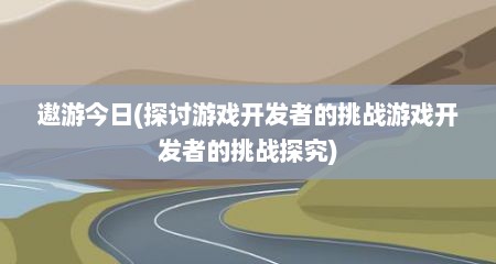 遨游今日(探讨游戏开发者的挑战游戏开发者的挑战探究)