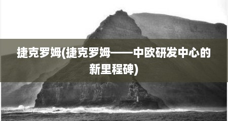 捷克罗姆(捷克罗姆——中欧研发中心的新里程碑)