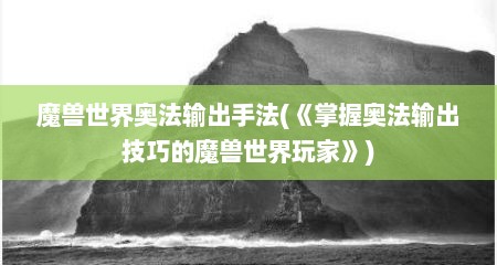 魔兽世界奥法输出手法(《掌握奥法输出技巧的魔兽世界玩家》)