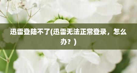 迅雷登陆不了(迅雷无法正常登录，怎么办？)
