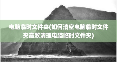 电脑临时文件夹(如何清空电脑临时文件夹高效清理电脑临时文件夹)